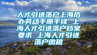 人才引进落户上海后办劳动手册手续 上海人才引进落户档案要求 上海人才引进落户缴税