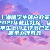 上海留学生落户政策2021年截止社保，留学生上海工作落户去哪里办理可靠