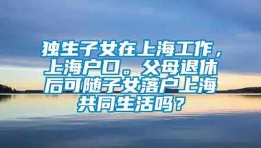 独生子女在上海工作，上海户口。父母退休后可随子女落户上海共同生活吗？