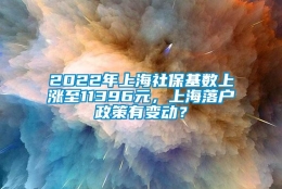 2022年上海社保基数上涨至11396元，上海落户政策有变动？