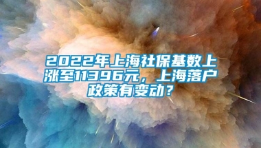 2022年上海社保基数上涨至11396元，上海落户政策有变动？