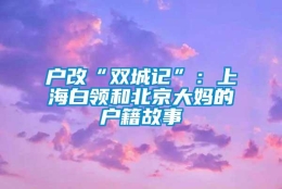 户改“双城记”：上海白领和北京大妈的户籍故事