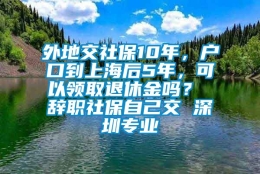 外地交社保10年，户口到上海后5年，可以领取退休金吗？ 辞职社保自己交 深圳专业