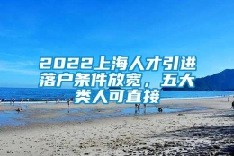 2022上海人才引进落户条件放宽，五大类人可直接