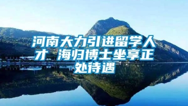 河南大力引进留学人才 海归博士坐享正处待遇