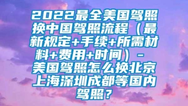 2022最全美国驾照换中国驾照流程（最新规定+手续+所需材料+费用+时间）- 美国驾照怎么换北京上海深圳成都等国内驾照？