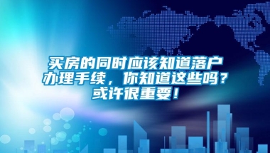 买房的同时应该知道落户办理手续，你知道这些吗？或许很重要！