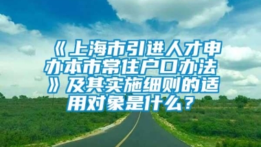 《上海市引进人才申办本市常住户口办法》及其实施细则的适用对象是什么？