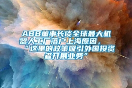 ABB董事长谈全球最大机器人工厂落户上海原因，“这里的政策吸引外国投资者开展业务”