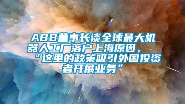 ABB董事长谈全球最大机器人工厂落户上海原因，“这里的政策吸引外国投资者开展业务”