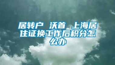 居转户 沃首 上海居住证换工作后积分怎么办