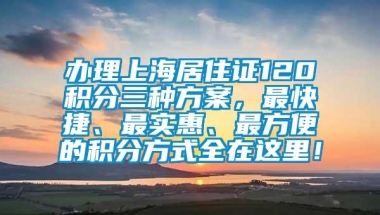 办理上海居住证120积分三种方案，最快捷、最实惠、最方便的积分方式全在这里！