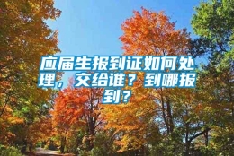 应届生报到证如何处理，交给谁？到哪报到？