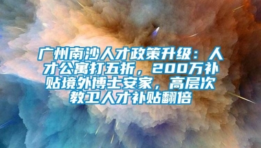 广州南沙人才政策升级：人才公寓打五折，200万补贴境外博士安家，高层次教卫人才补贴翻倍