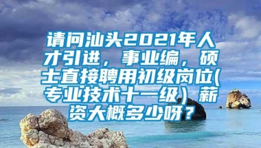 请问汕头2021年人才引进，事业编，硕士直接聘用初级岗位(专业技术十一级）薪资大概多少呀？