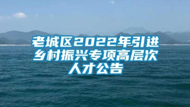 老城区2022年引进乡村振兴专项高层次人才公告