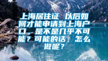 上海居住证 以后如何才能申请到上海户口。是不是几乎不可能？可能的话，怎么做呢？