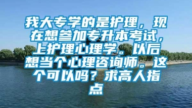 我大专学的是护理，现在想参加专升本考试，上护理心理学。以后想当个心理咨询师。这个可以吗？求高人指点