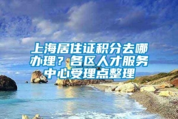 上海居住证积分去哪办理？各区人才服务中心受理点整理