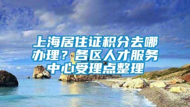 上海居住证积分去哪办理？各区人才服务中心受理点整理