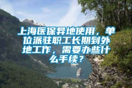 上海医保异地使用，单位派驻职工长期到外地工作，需要办些什么手续？