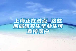 上海正在试点 这些应届研究生毕业生可直接落户