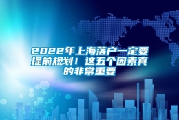 2022年上海落户一定要提前规划！这五个因素真的非常重要