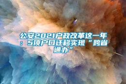 公安2021户政改革这一年：5项户口迁移实现“跨省通办”