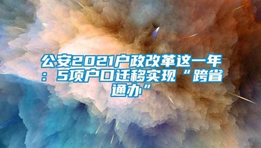 公安2021户政改革这一年：5项户口迁移实现“跨省通办”