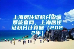 上海居住证积分查询系统官网，上海居住证积分计算器（2022年）