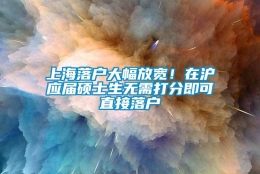 上海落户大幅放宽！在沪应届硕士生无需打分即可直接落户