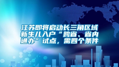 江苏即将启动长三角区域新生儿入户“跨省、省内通办”试点，需四个条件