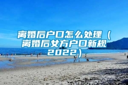 离婚后户口怎么处理（离婚后女方户口新规2022）