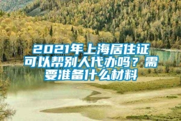 2021年上海居住证可以帮别人代办吗？需要准备什么材料