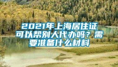 2021年上海居住证可以帮别人代办吗？需要准备什么材料