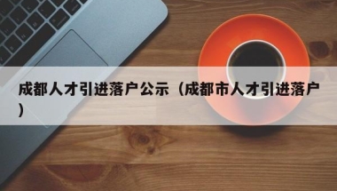 成都人才引进落户公示（成都市人才引进落户）