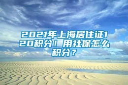 2021年上海居住证120积分！用社保怎么积分？