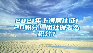 2021年上海居住证120积分！用社保怎么积分？