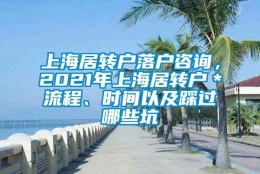 上海居转户落户咨询，2021年上海居转户＊流程、时间以及踩过哪些坑