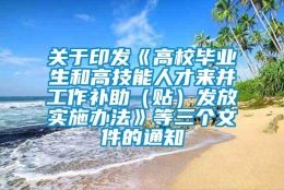 关于印发《高校毕业生和高技能人才来并工作补助（贴）发放实施办法》等三个文件的通知