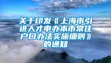 关于印发《上海市引进人才申办本市常住户口办法实施细则》的通知