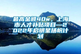 最高金额40w，上海市人才补贴项目—2022年启明星扬帆计划