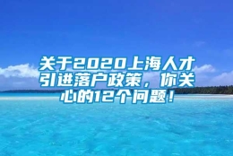 关于2020上海人才引进落户政策，你关心的12个问题！