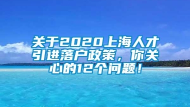 关于2020上海人才引进落户政策，你关心的12个问题！