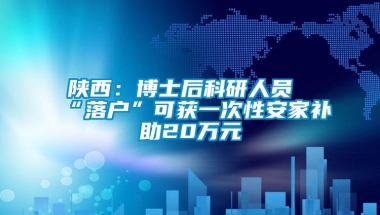 陕西：博士后科研人员“落户”可获一次性安家补助20万元