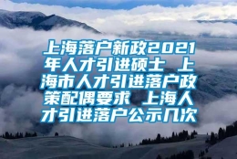 上海落户新政2021年人才引进硕士 上海市人才引进落户政策配偶要求 上海人才引进落户公示几次