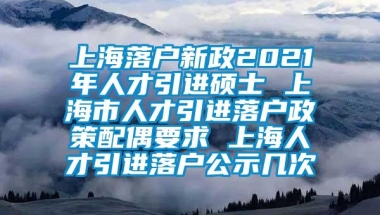 上海落户新政2021年人才引进硕士 上海市人才引进落户政策配偶要求 上海人才引进落户公示几次