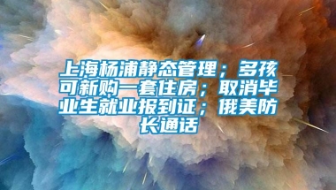 上海杨浦静态管理；多孩可新购一套住房；取消毕业生就业报到证；俄美防长通话