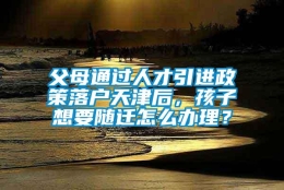 父母通过人才引进政策落户天津后，孩子想要随迁怎么办理？