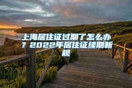 上海居住证过期了怎么办？2022年居住证续期新规